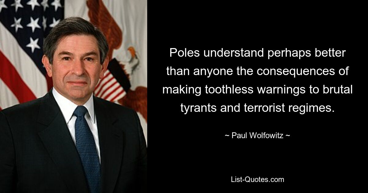 Poles understand perhaps better than anyone the consequences of making toothless warnings to brutal tyrants and terrorist regimes. — © Paul Wolfowitz