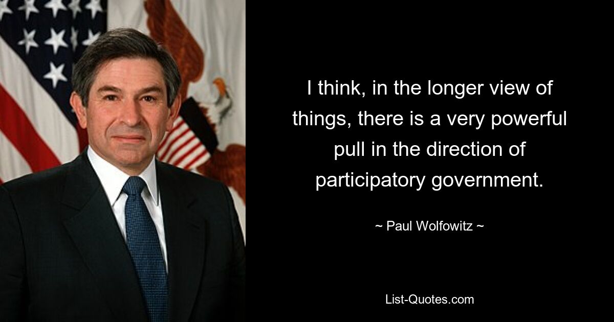 I think, in the longer view of things, there is a very powerful pull in the direction of participatory government. — © Paul Wolfowitz