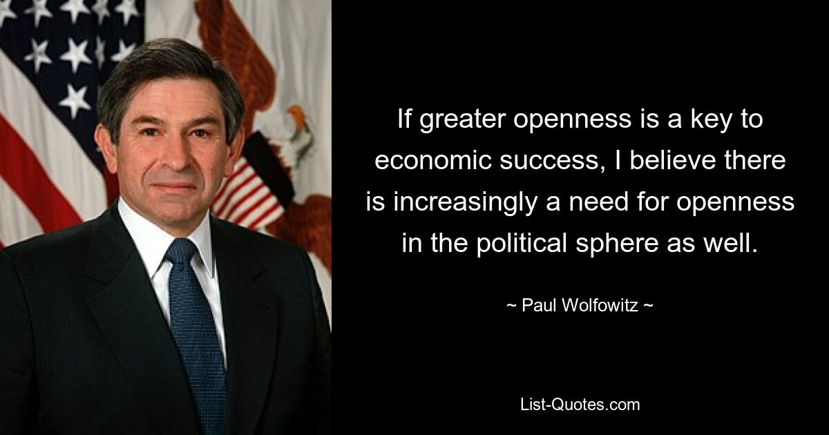 If greater openness is a key to economic success, I believe there is increasingly a need for openness in the political sphere as well. — © Paul Wolfowitz