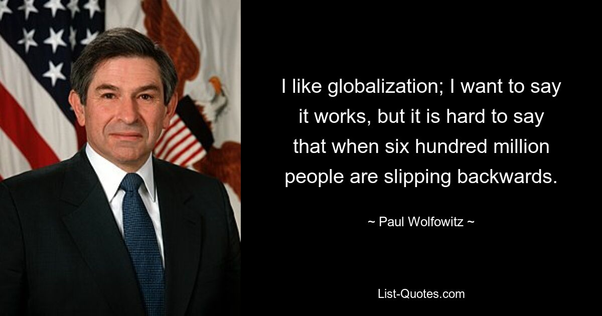 I like globalization; I want to say it works, but it is hard to say that when six hundred million people are slipping backwards. — © Paul Wolfowitz