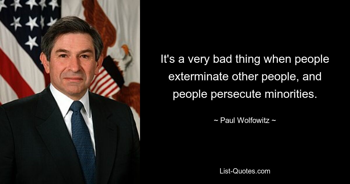 It's a very bad thing when people exterminate other people, and people persecute minorities. — © Paul Wolfowitz