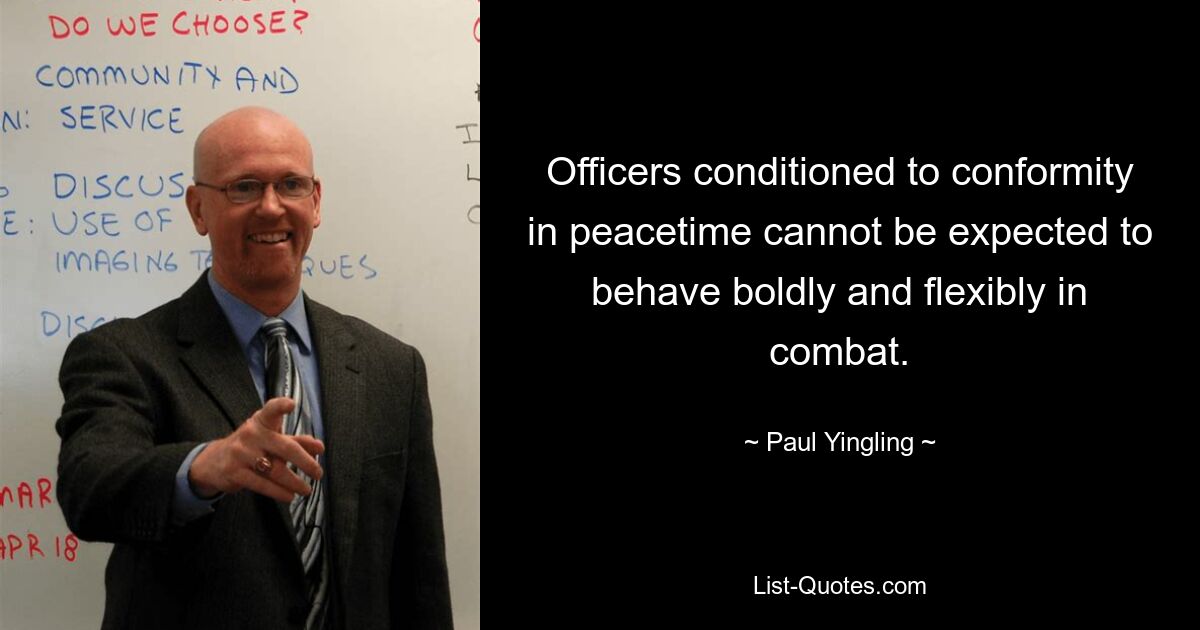 Officers conditioned to conformity in peacetime cannot be expected to behave boldly and flexibly in combat. — © Paul Yingling