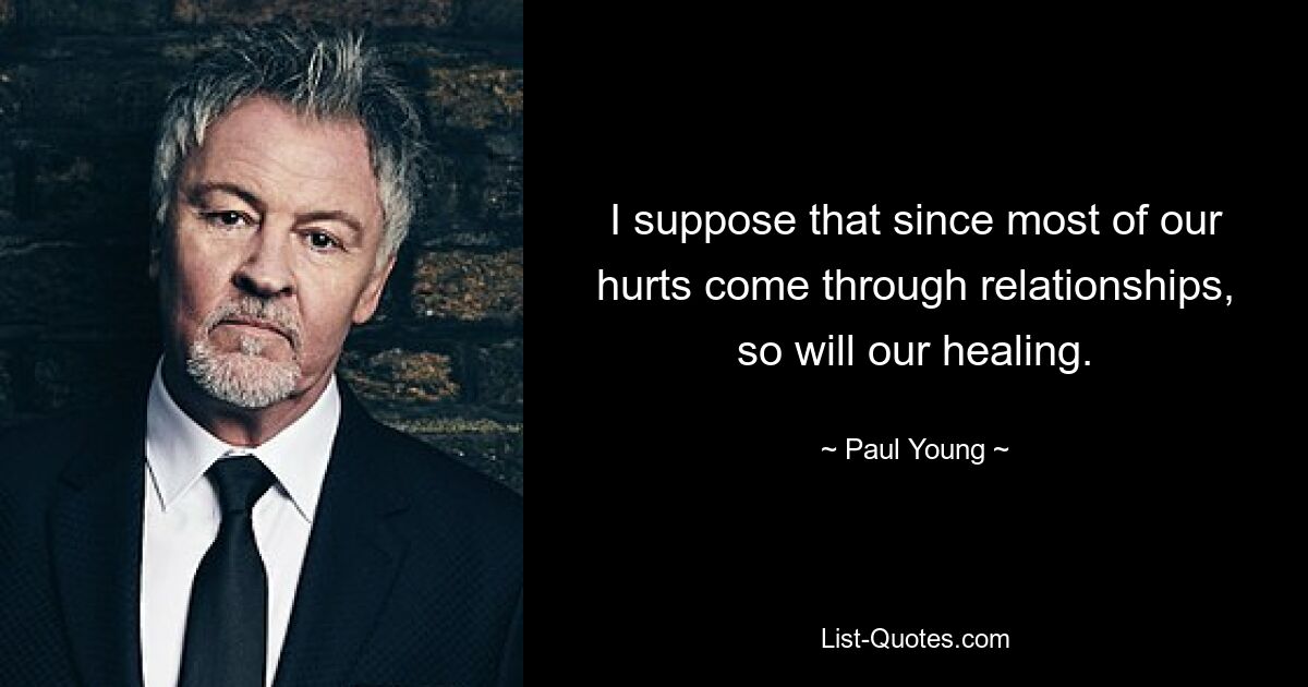 I suppose that since most of our hurts come through relationships, so will our healing. — © Paul Young