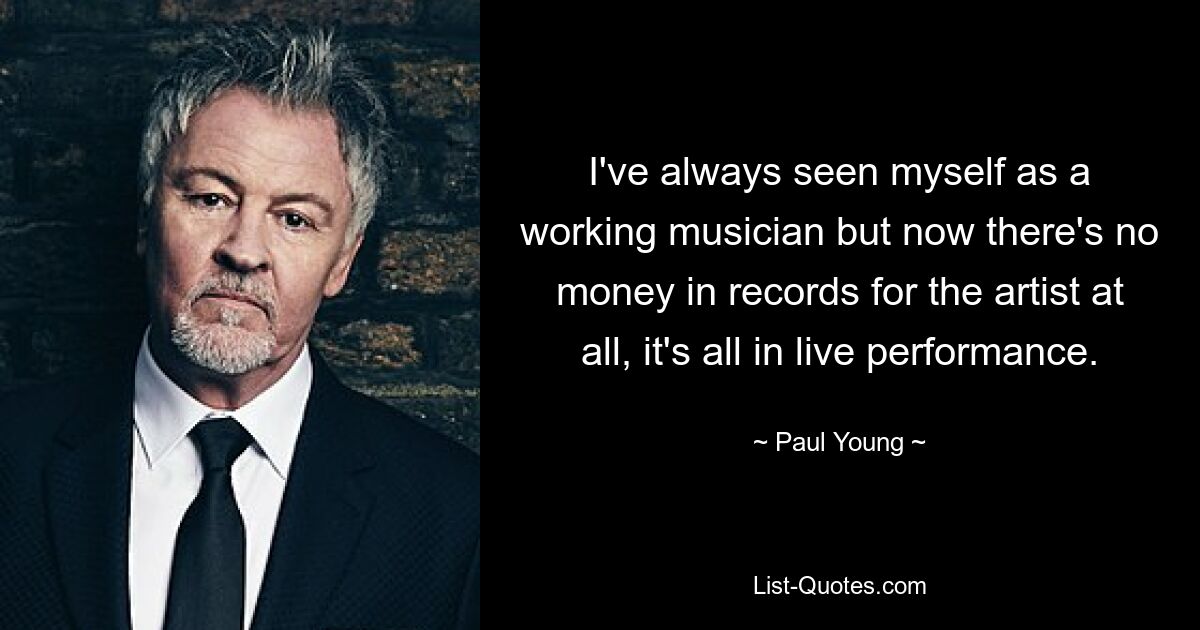 I've always seen myself as a working musician but now there's no money in records for the artist at all, it's all in live performance. — © Paul Young