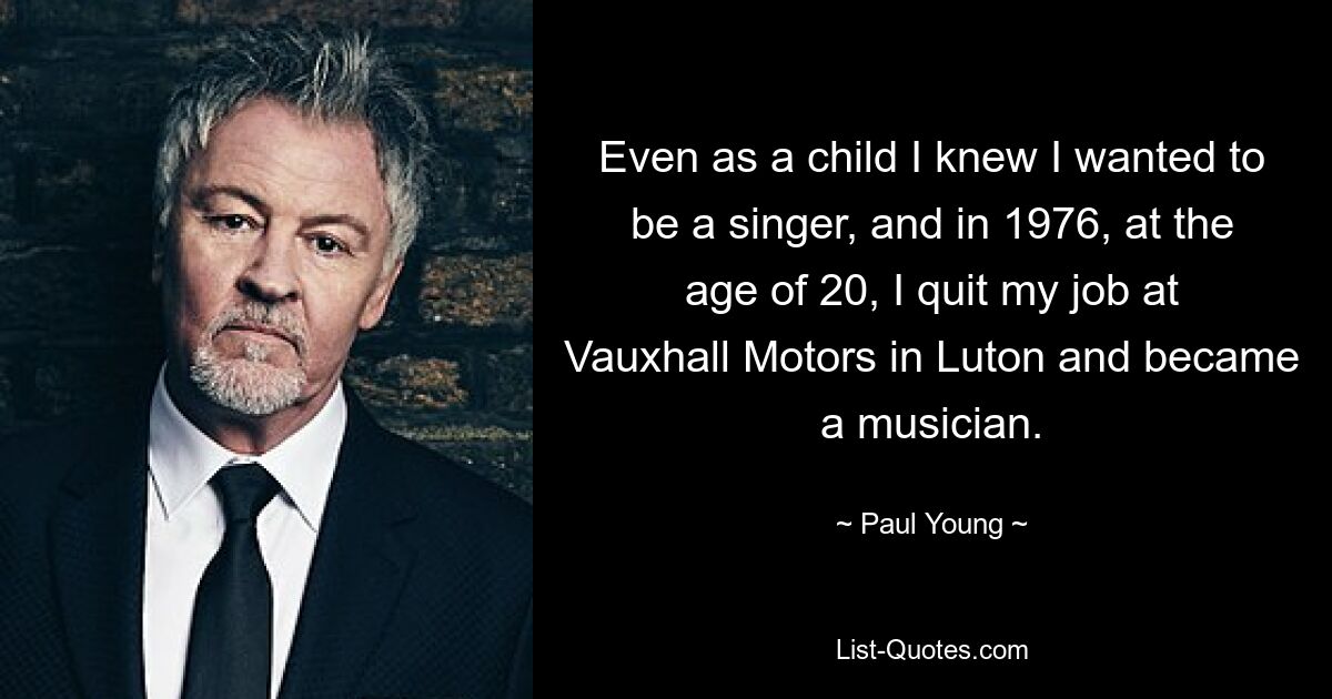 Even as a child I knew I wanted to be a singer, and in 1976, at the age of 20, I quit my job at Vauxhall Motors in Luton and became a musician. — © Paul Young