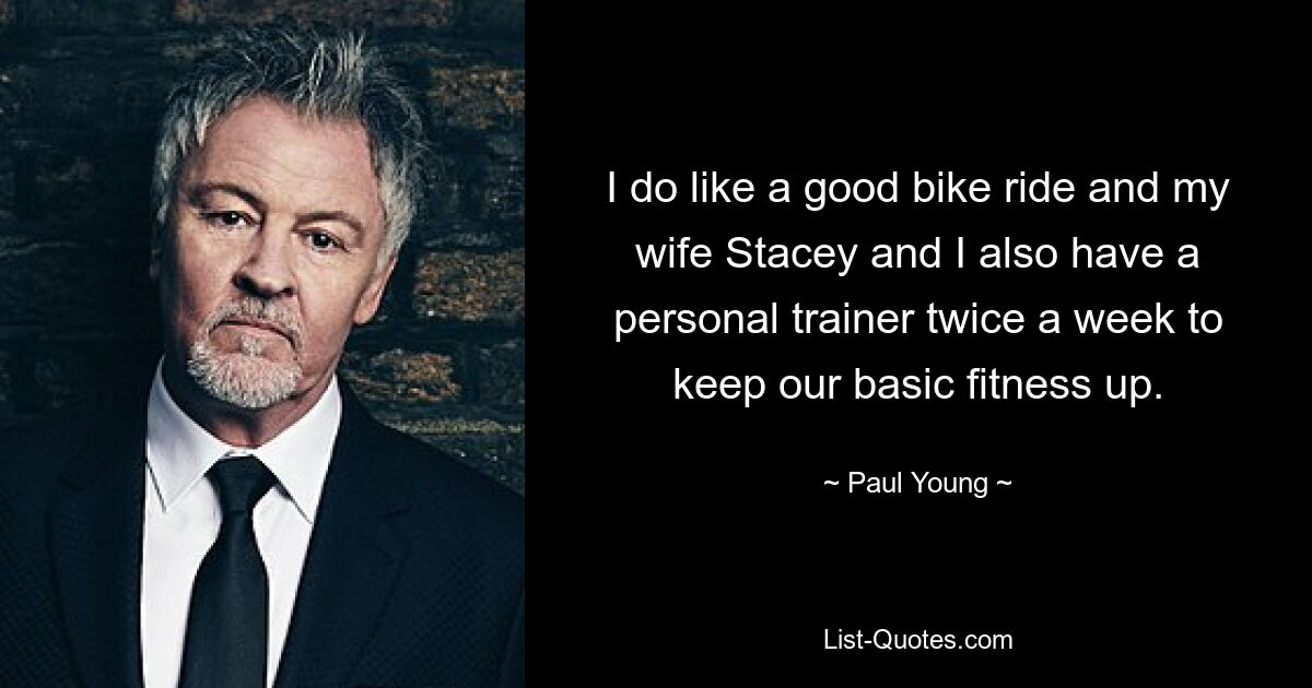 I do like a good bike ride and my wife Stacey and I also have a personal trainer twice a week to keep our basic fitness up. — © Paul Young