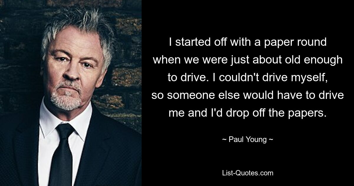 I started off with a paper round when we were just about old enough to drive. I couldn't drive myself, so someone else would have to drive me and I'd drop off the papers. — © Paul Young