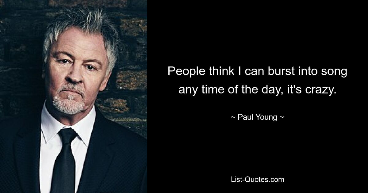 People think I can burst into song any time of the day, it's crazy. — © Paul Young