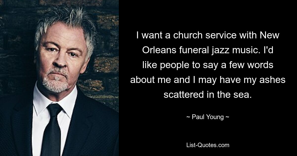 I want a church service with New Orleans funeral jazz music. I'd like people to say a few words about me and I may have my ashes scattered in the sea. — © Paul Young