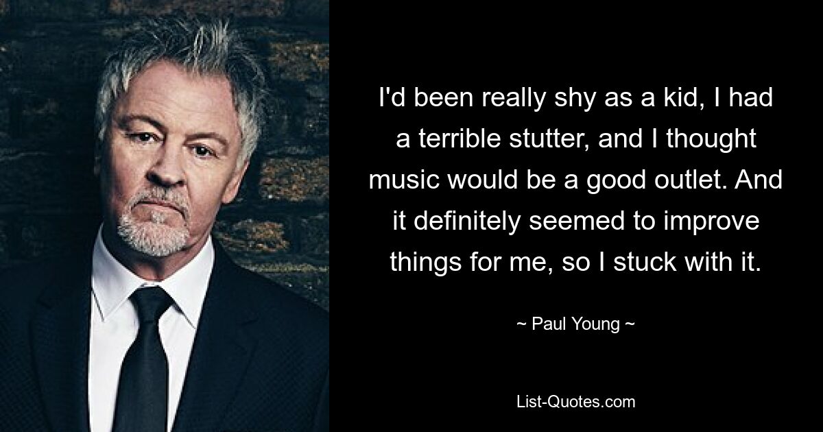 I'd been really shy as a kid, I had a terrible stutter, and I thought music would be a good outlet. And it definitely seemed to improve things for me, so I stuck with it. — © Paul Young