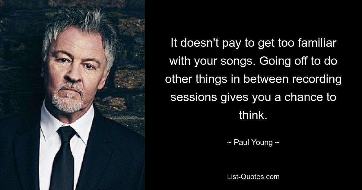 It doesn't pay to get too familiar with your songs. Going off to do other things in between recording sessions gives you a chance to think. — © Paul Young