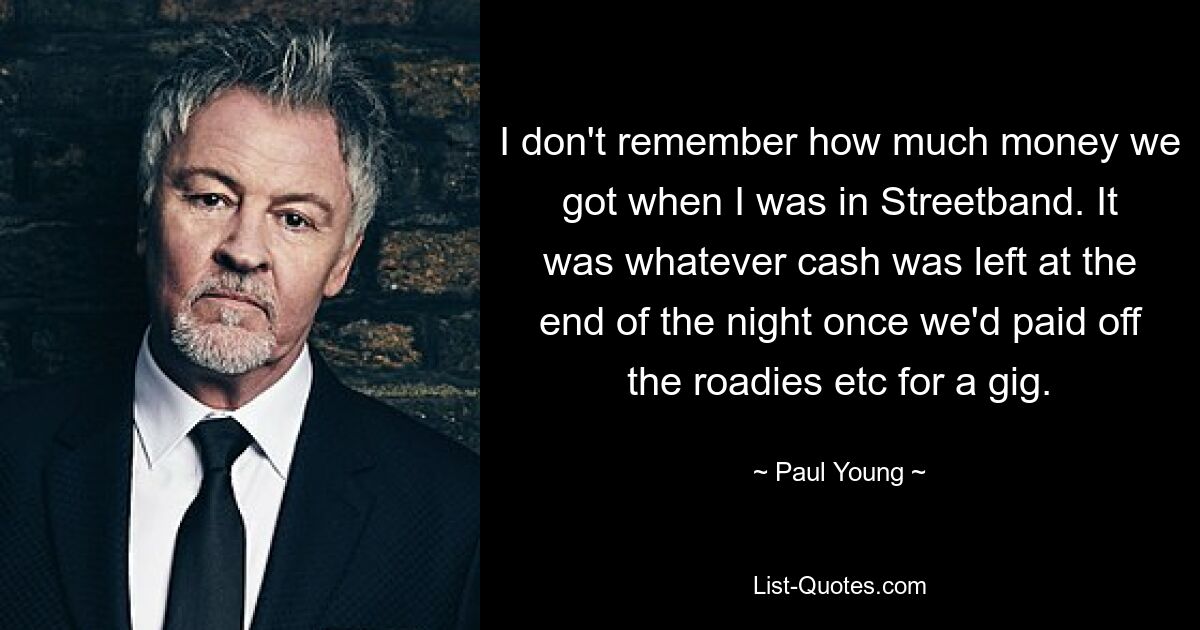 I don't remember how much money we got when I was in Streetband. It was whatever cash was left at the end of the night once we'd paid off the roadies etc for a gig. — © Paul Young