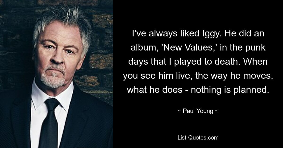 I've always liked Iggy. He did an album, 'New Values,' in the punk days that I played to death. When you see him live, the way he moves, what he does - nothing is planned. — © Paul Young