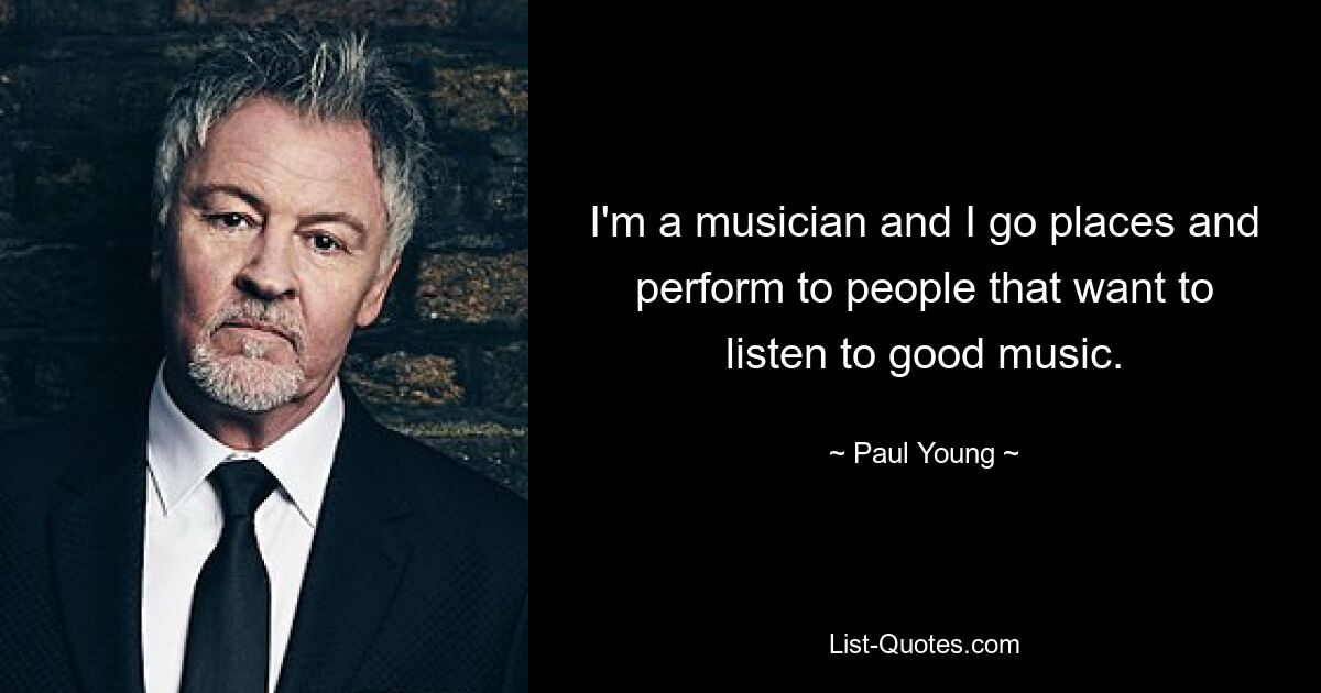 I'm a musician and I go places and perform to people that want to listen to good music. — © Paul Young