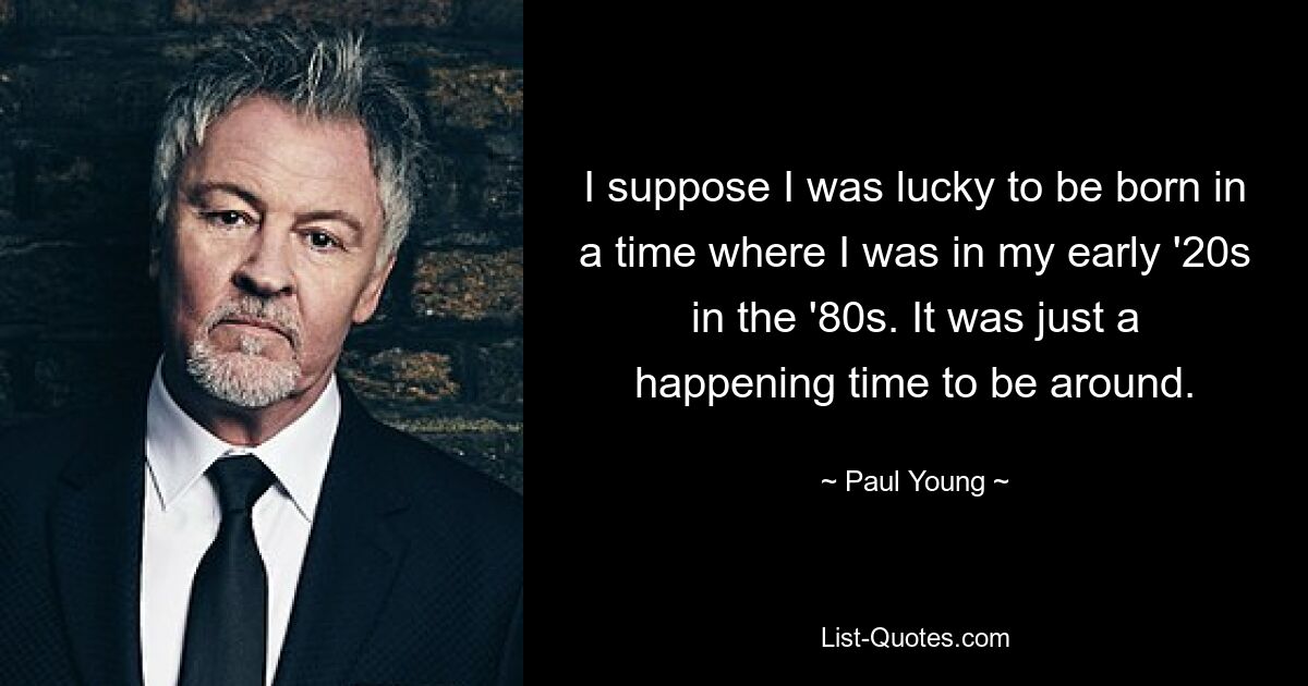 I suppose I was lucky to be born in a time where I was in my early '20s in the '80s. It was just a happening time to be around. — © Paul Young