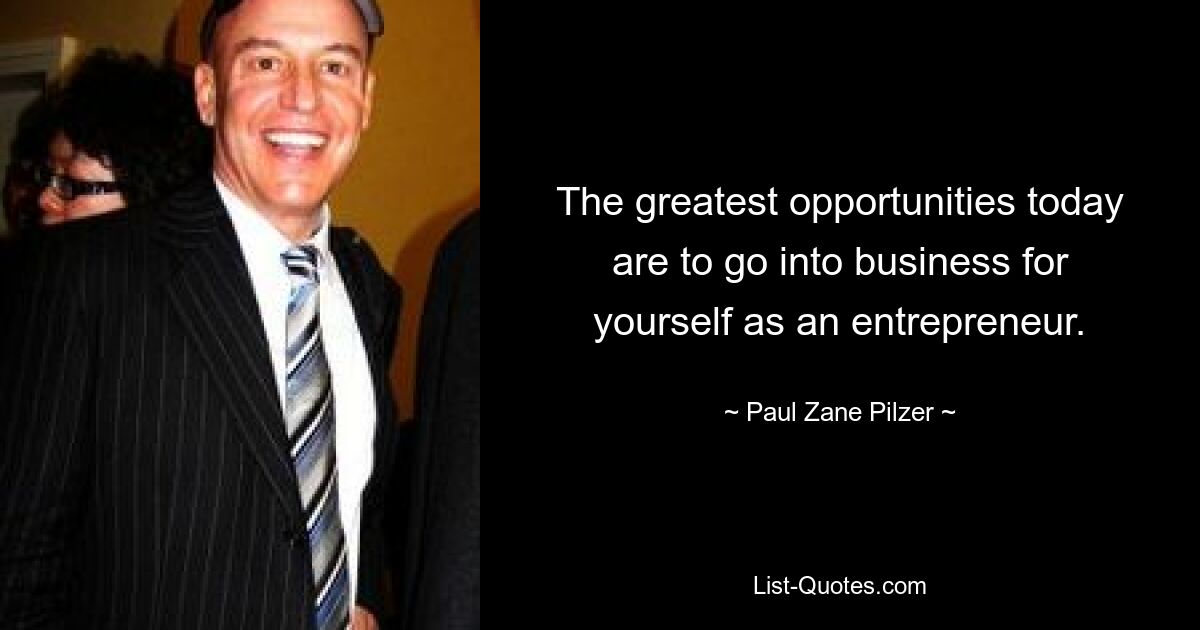 The greatest opportunities today are to go into business for yourself as an entrepreneur. — © Paul Zane Pilzer