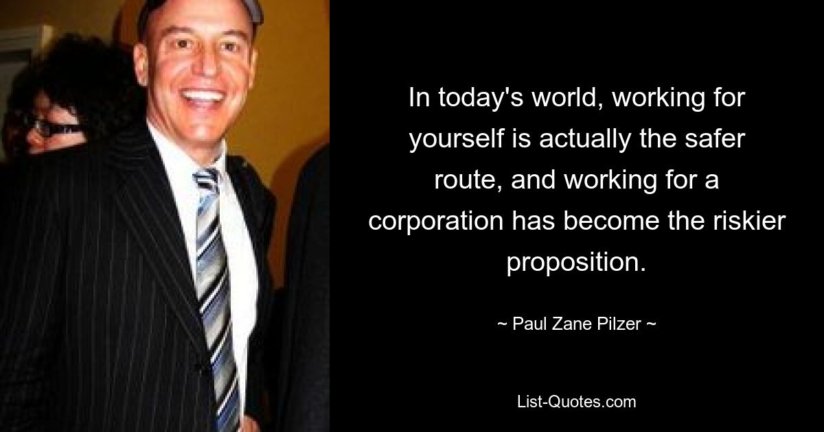 In today's world, working for yourself is actually the safer route, and working for a corporation has become the riskier proposition. — © Paul Zane Pilzer