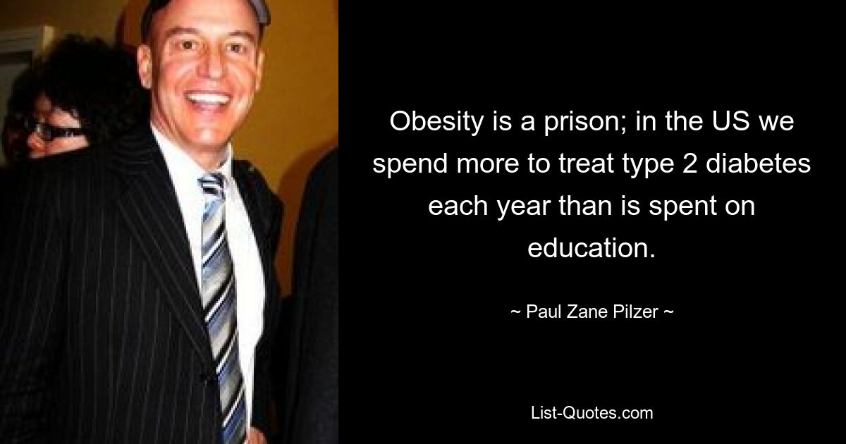 Obesity is a prison; in the US we spend more to treat type 2 diabetes each year than is spent on education. — © Paul Zane Pilzer