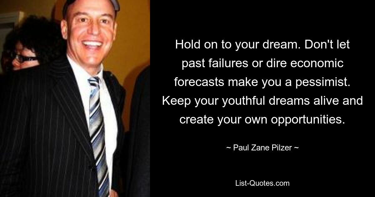 Hold on to your dream. Don't let past failures or dire economic forecasts make you a pessimist. Keep your youthful dreams alive and create your own opportunities. — © Paul Zane Pilzer