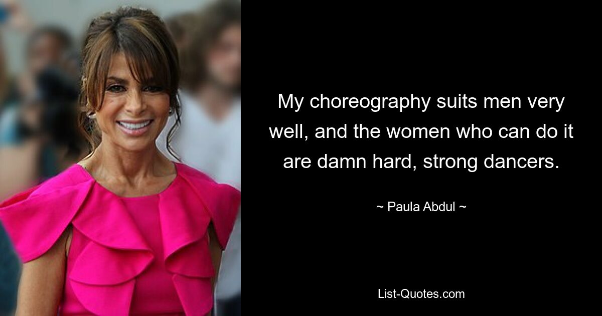 My choreography suits men very well, and the women who can do it are damn hard, strong dancers. — © Paula Abdul