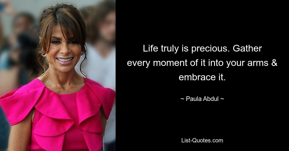 Life truly is precious. Gather every moment of it into your arms & embrace it. — © Paula Abdul