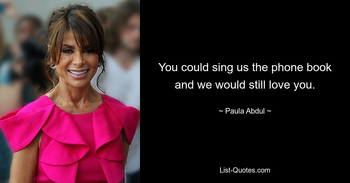 You could sing us the phone book and we would still love you. — © Paula Abdul