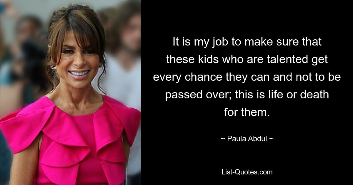 It is my job to make sure that these kids who are talented get every chance they can and not to be passed over; this is life or death for them. — © Paula Abdul