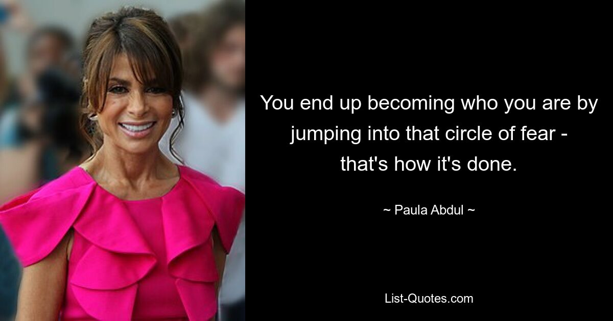 You end up becoming who you are by jumping into that circle of fear - that's how it's done. — © Paula Abdul