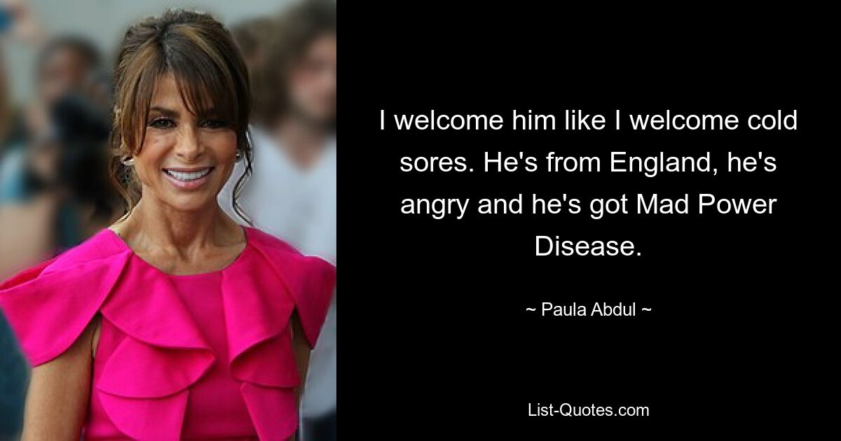 I welcome him like I welcome cold sores. He's from England, he's angry and he's got Mad Power Disease. — © Paula Abdul