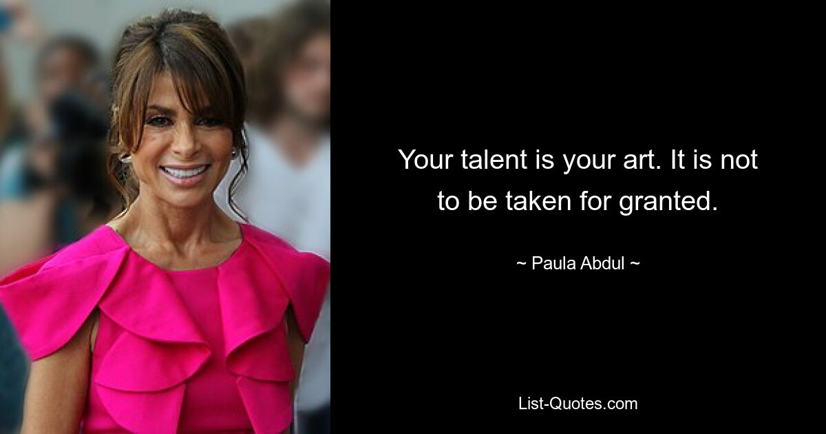 Your talent is your art. It is not to be taken for granted. — © Paula Abdul