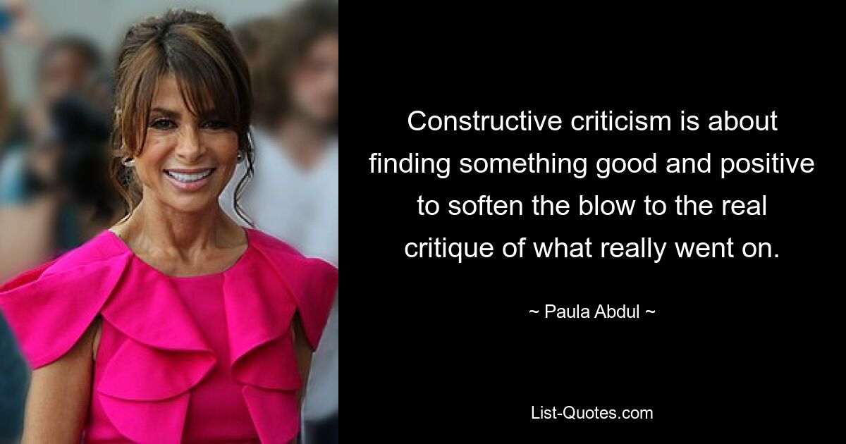 Constructive criticism is about finding something good and positive to soften the blow to the real critique of what really went on. — © Paula Abdul