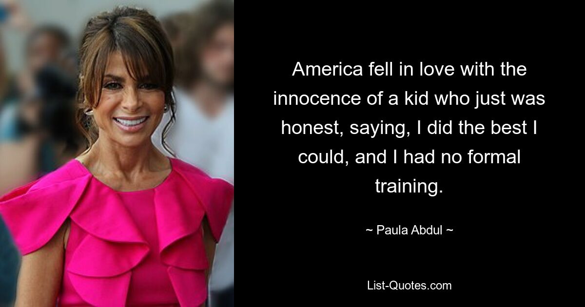 America fell in love with the innocence of a kid who just was honest, saying, I did the best I could, and I had no formal training. — © Paula Abdul