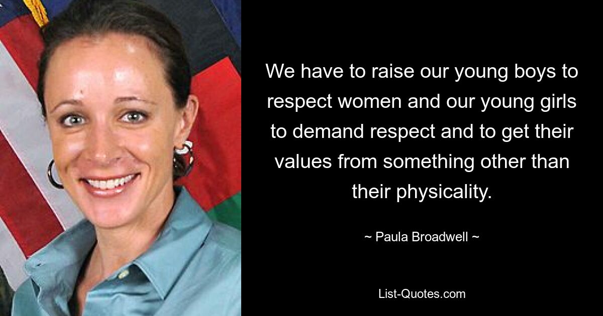 We have to raise our young boys to respect women and our young girls to demand respect and to get their values from something other than their physicality. — © Paula Broadwell