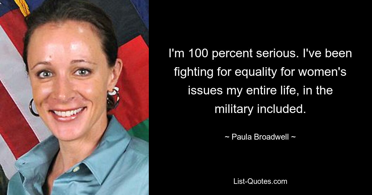 I'm 100 percent serious. I've been fighting for equality for women's issues my entire life, in the military included. — © Paula Broadwell