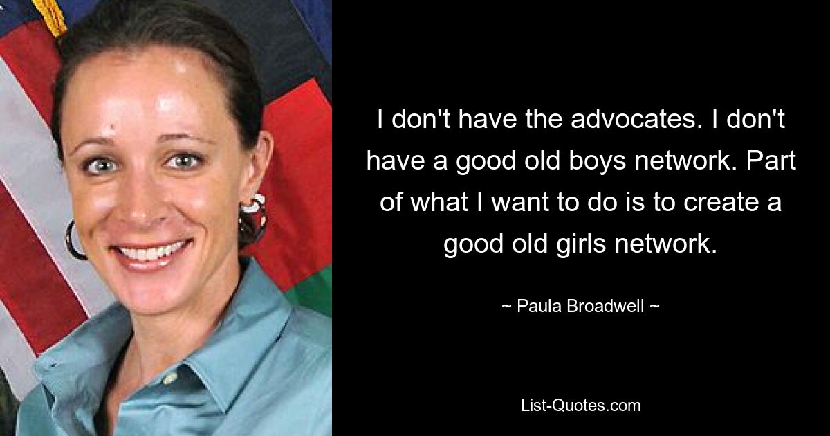 I don't have the advocates. I don't have a good old boys network. Part of what I want to do is to create a good old girls network. — © Paula Broadwell