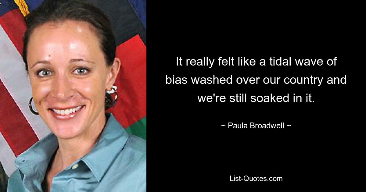 It really felt like a tidal wave of bias washed over our country and we're still soaked in it. — © Paula Broadwell