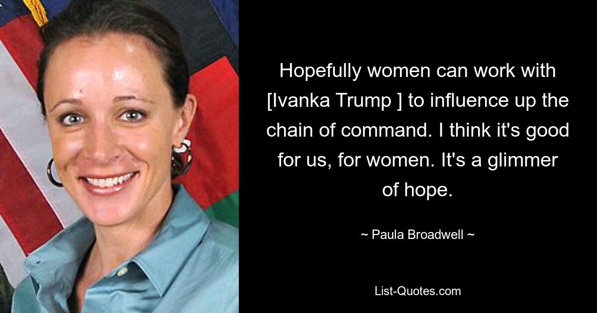 Hopefully women can work with [Ivanka Trump ] to influence up the chain of command. I think it's good for us, for women. It's a glimmer of hope. — © Paula Broadwell