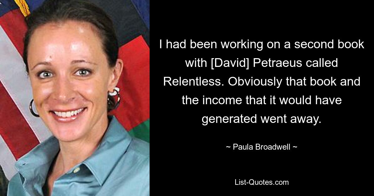 I had been working on a second book with [David] Petraeus called Relentless. Obviously that book and the income that it would have generated went away. — © Paula Broadwell