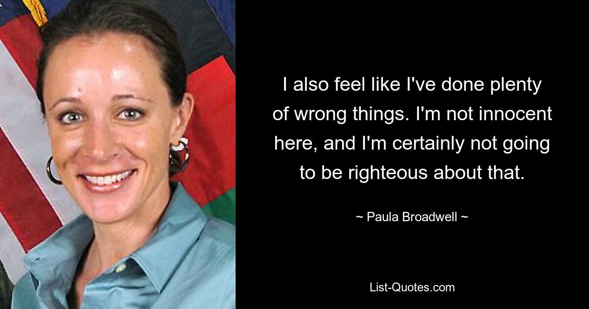 I also feel like I've done plenty of wrong things. I'm not innocent here, and I'm certainly not going to be righteous about that. — © Paula Broadwell