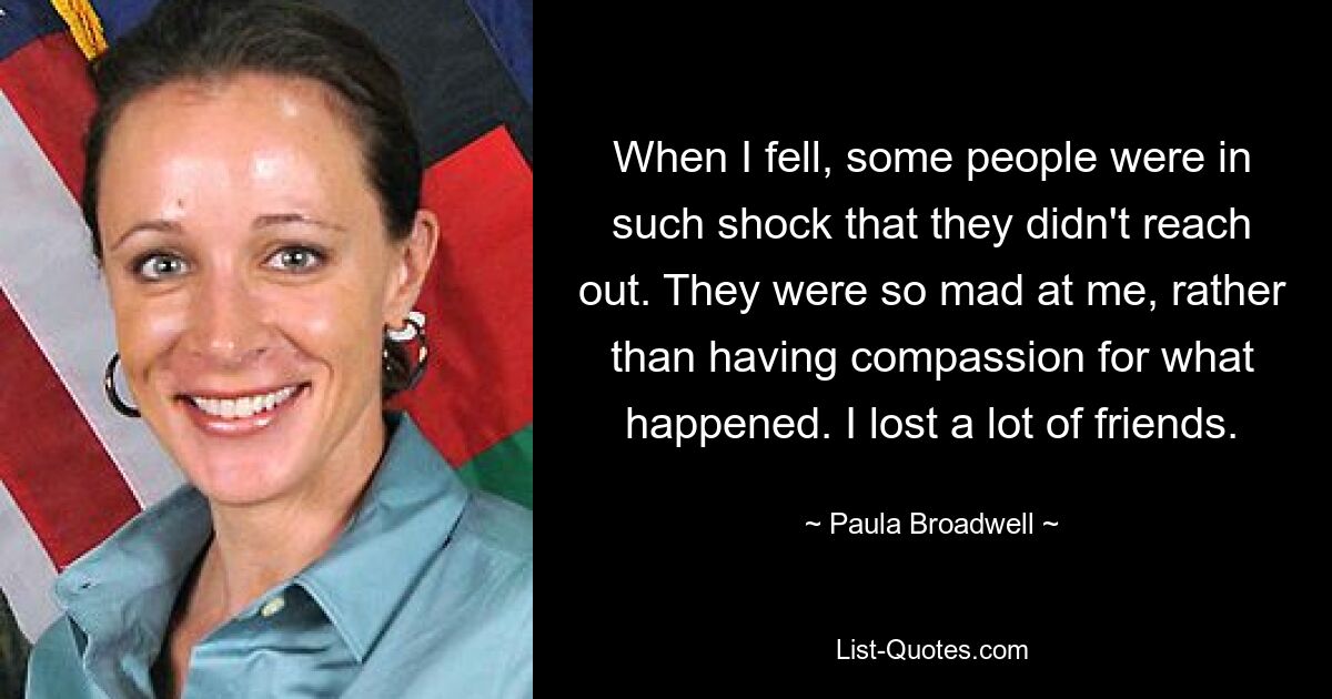 When I fell, some people were in such shock that they didn't reach out. They were so mad at me, rather than having compassion for what happened. I lost a lot of friends. — © Paula Broadwell