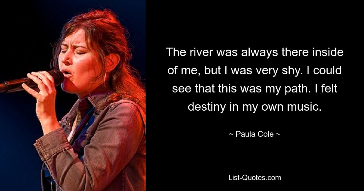 The river was always there inside of me, but I was very shy. I could see that this was my path. I felt destiny in my own music. — © Paula Cole