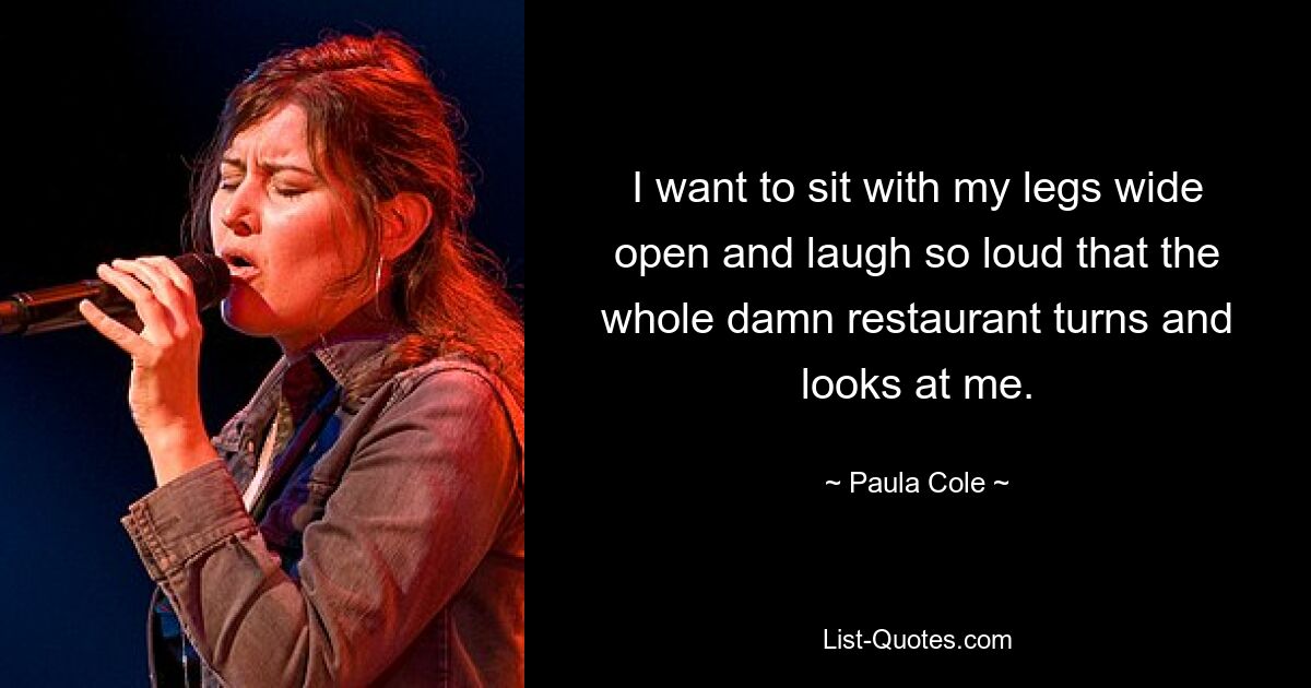 I want to sit with my legs wide open and laugh so loud that the whole damn restaurant turns and looks at me. — © Paula Cole