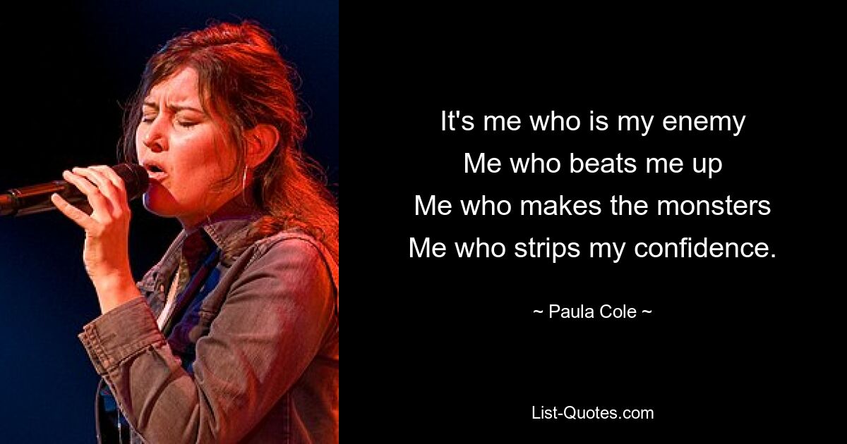 It's me who is my enemy
Me who beats me up
Me who makes the monsters
Me who strips my confidence. — © Paula Cole