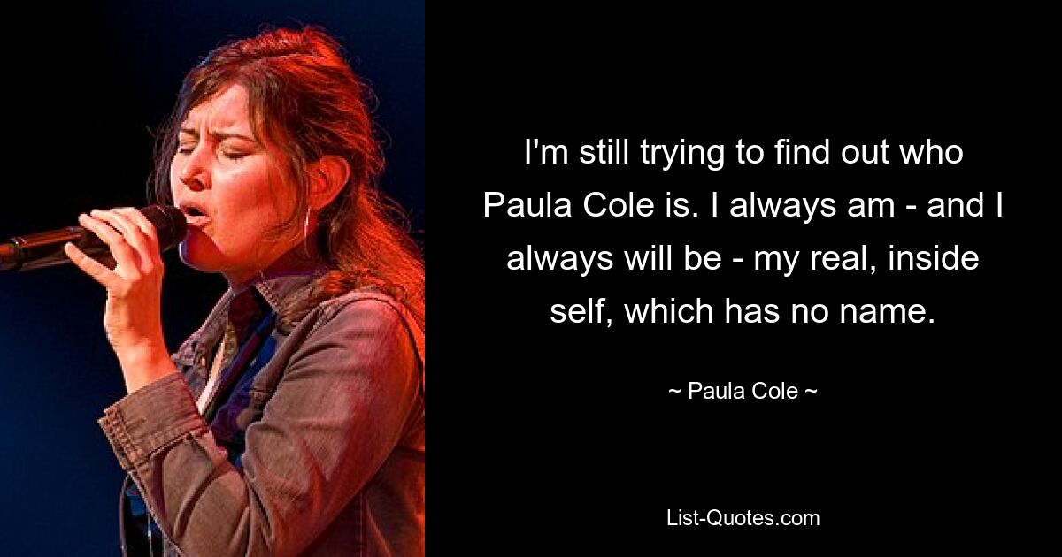 I'm still trying to find out who Paula Cole is. I always am - and I always will be - my real, inside self, which has no name. — © Paula Cole