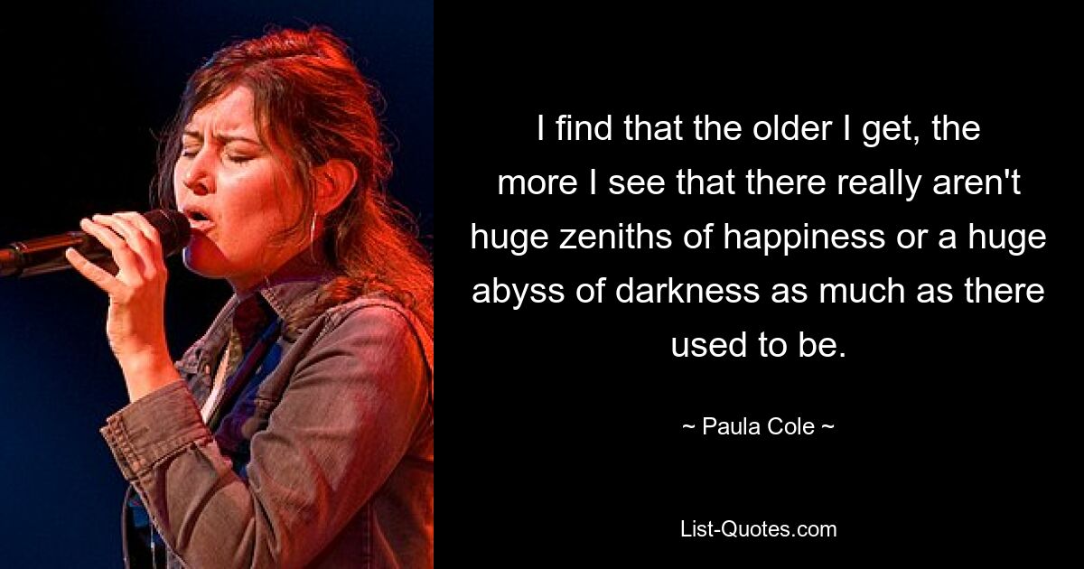 I find that the older I get, the more I see that there really aren't huge zeniths of happiness or a huge abyss of darkness as much as there used to be. — © Paula Cole