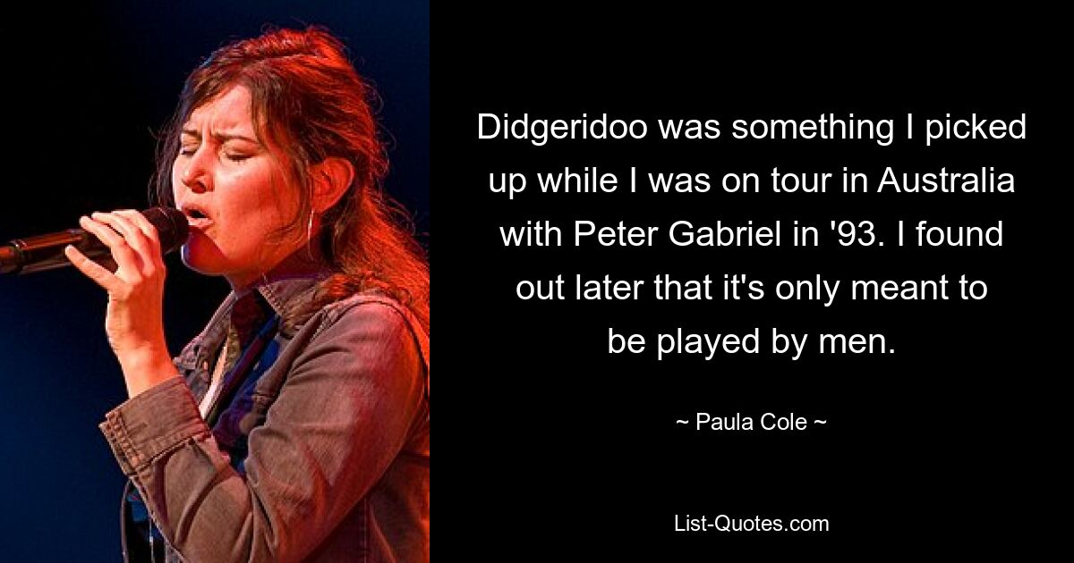 Didgeridoo was something I picked up while I was on tour in Australia with Peter Gabriel in '93. I found out later that it's only meant to be played by men. — © Paula Cole