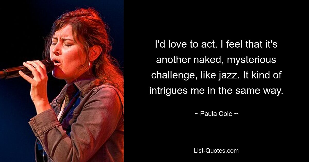 I'd love to act. I feel that it's another naked, mysterious challenge, like jazz. It kind of intrigues me in the same way. — © Paula Cole