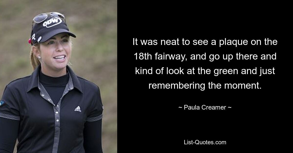 It was neat to see a plaque on the 18th fairway, and go up there and kind of look at the green and just remembering the moment. — © Paula Creamer