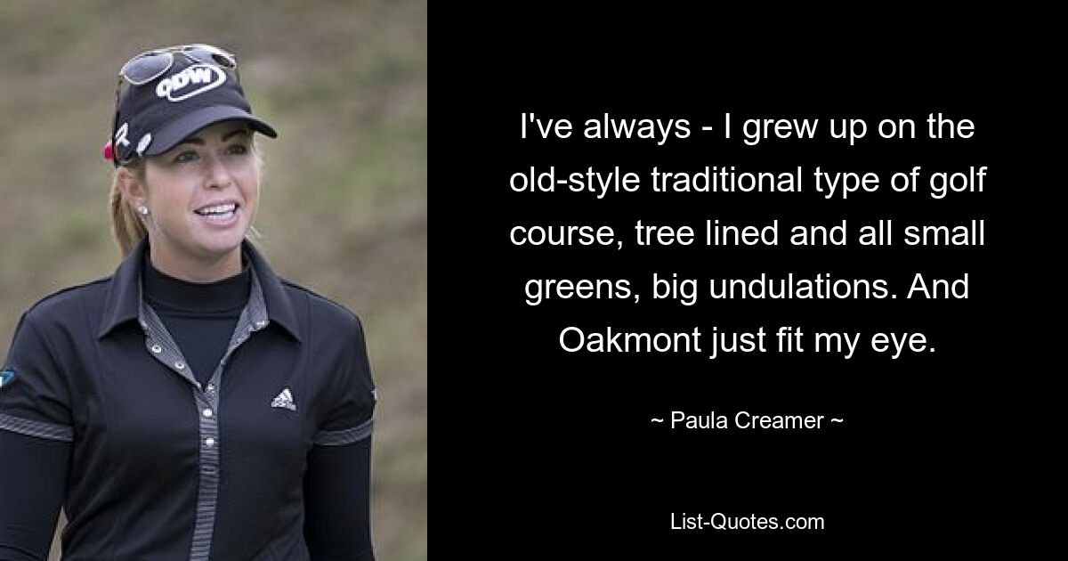 I've always - I grew up on the old-style traditional type of golf course, tree lined and all small greens, big undulations. And Oakmont just fit my eye. — © Paula Creamer