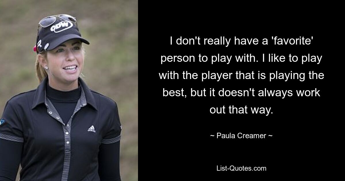 I don't really have a 'favorite' person to play with. I like to play with the player that is playing the best, but it doesn't always work out that way. — © Paula Creamer